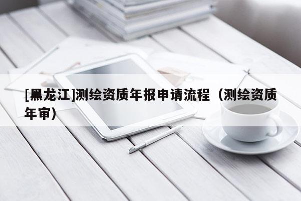 [黑龍江]測(cè)繪資質(zhì)年報(bào)申請(qǐng)流程（測(cè)繪資質(zhì)年審）
