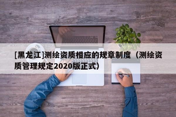 [黑龍江]測(cè)繪資質(zhì)相應(yīng)的規(guī)章制度（測(cè)繪資質(zhì)管理規(guī)定2020版正式）