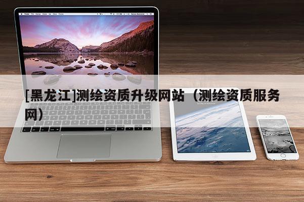 [黑龍江]測繪資質(zhì)升級網(wǎng)站（測繪資質(zhì)服務網(wǎng)）