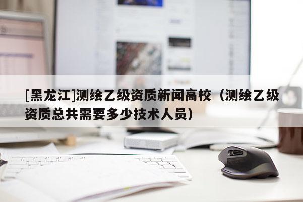 [黑龍江]測繪乙級資質(zhì)新聞高校（測繪乙級資質(zhì)總共需要多少技術(shù)人員）