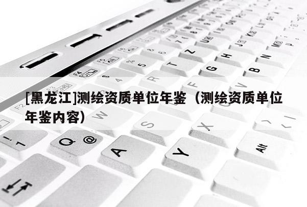 [黑龍江]測繪資質(zhì)單位年鑒（測繪資質(zhì)單位年鑒內(nèi)容）