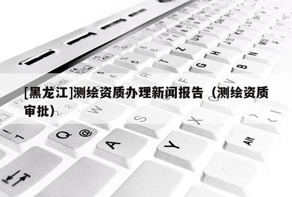 [黑龍江]測繪資質(zhì)辦理新聞報告（測繪資質(zhì)審批）