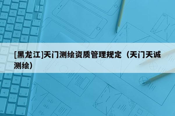 [黑龍江]天門測繪資質(zhì)管理規(guī)定（天門天誠測繪）