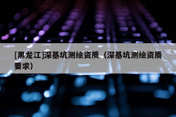 [黑龍江]深基坑測繪資質(zhì)（深基坑測繪資質(zhì)要求）
