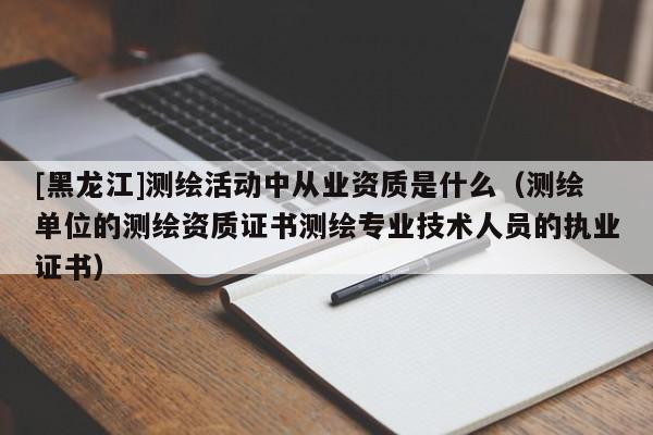 [黑龍江]測繪活動中從業(yè)資質(zhì)是什么（測繪單位的測繪資質(zhì)證書測繪專業(yè)技術(shù)人員的執(zhí)業(yè)證書）