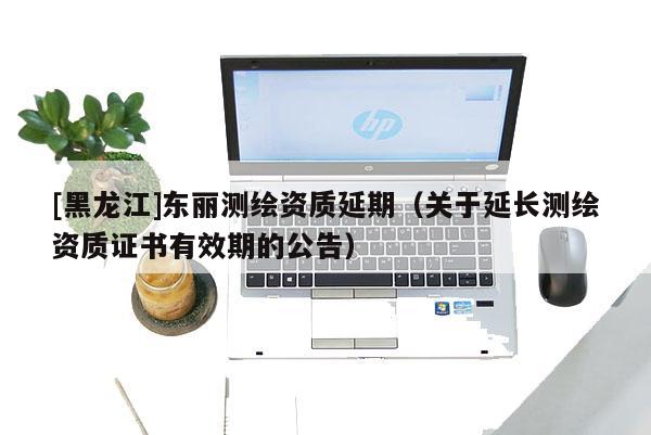 [黑龍江]東麗測繪資質(zhì)延期（關(guān)于延長測繪資質(zhì)證書有效期的公告）
