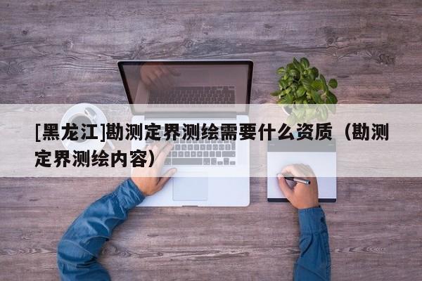 [黑龍江]勘測定界測繪需要什么資質(zhì)（勘測定界測繪內(nèi)容）