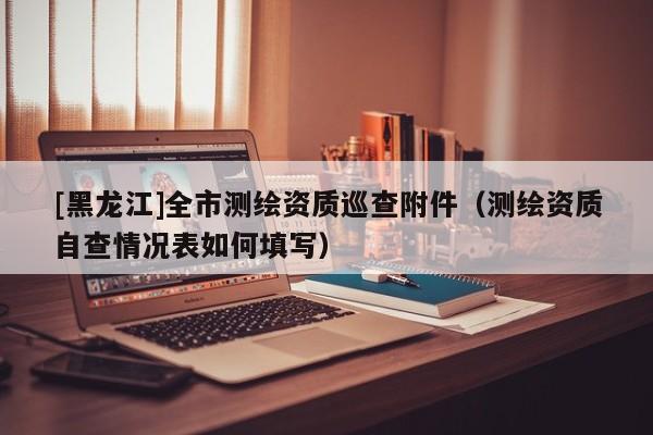 [黑龍江]全市測繪資質(zhì)巡查附件（測繪資質(zhì)自查情況表如何填寫）