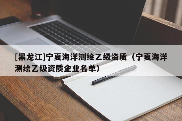 [黑龍江]寧夏海洋測繪乙級資質(zhì)（寧夏海洋測繪乙級資質(zhì)企業(yè)名單）