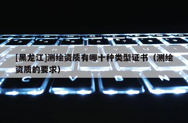 [黑龍江]測繪資質(zhì)有哪十種類型證書（測繪資質(zhì)的要求）