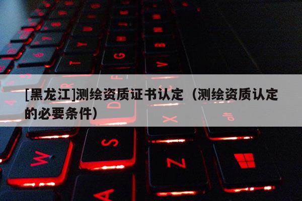 [黑龍江]測繪資質(zhì)證書認(rèn)定（測繪資質(zhì)認(rèn)定的必要條件）