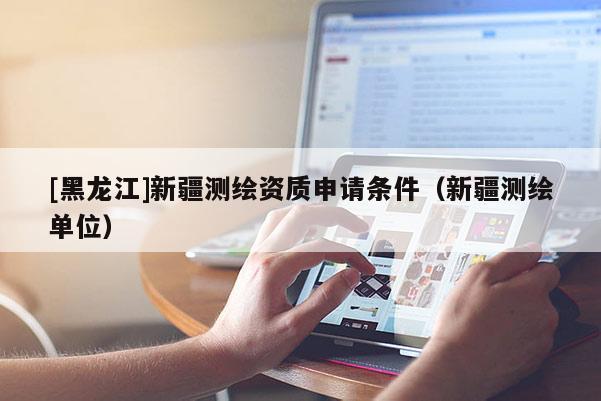 [黑龍江]新疆測(cè)繪資質(zhì)申請(qǐng)條件（新疆測(cè)繪單位）