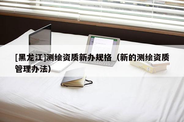[黑龍江]測(cè)繪資質(zhì)新辦規(guī)格（新的測(cè)繪資質(zhì)管理辦法）