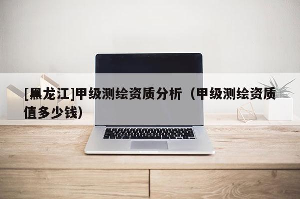 [黑龍江]甲級(jí)測(cè)繪資質(zhì)分析（甲級(jí)測(cè)繪資質(zhì)值多少錢）