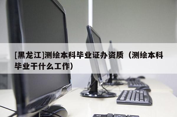 [黑龍江]測(cè)繪本科畢業(yè)證辦資質(zhì)（測(cè)繪本科畢業(yè)干什么工作）