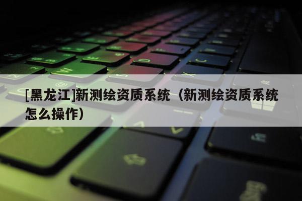 [黑龍江]新測(cè)繪資質(zhì)系統(tǒng)（新測(cè)繪資質(zhì)系統(tǒng)怎么操作）