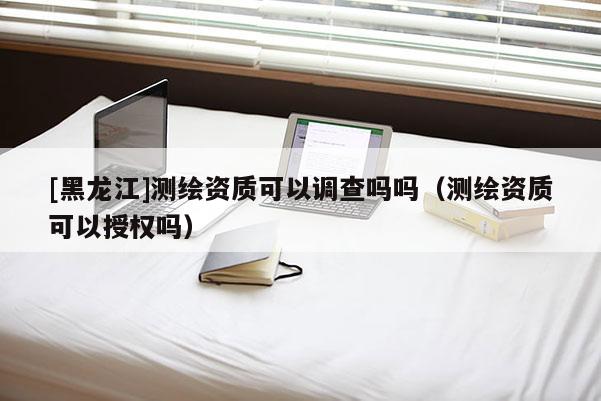 [黑龍江]測(cè)繪資質(zhì)可以調(diào)查嗎嗎（測(cè)繪資質(zhì)可以授權(quán)嗎）