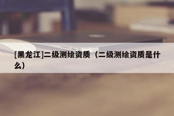 [黑龍江]二級(jí)測(cè)繪資質(zhì)（二級(jí)測(cè)繪資質(zhì)是什么）