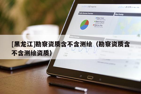 [黑龍江]勘察資質(zhì)含不含測繪（勘察資質(zhì)含不含測繪資質(zhì)）