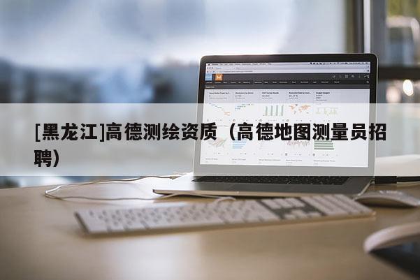[黑龍江]高德測繪資質(zhì)（高德地圖測量員招聘）