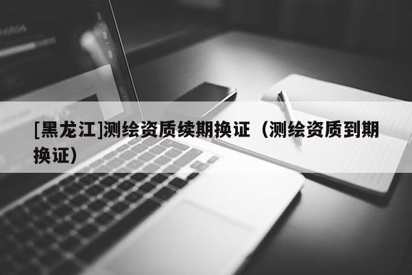 [黑龍江]測繪資質(zhì)續(xù)期換證（測繪資質(zhì)到期換證）
