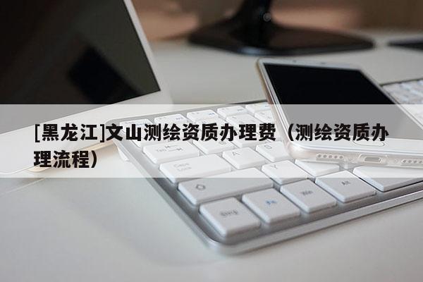 [黑龍江]文山測繪資質(zhì)辦理費（測繪資質(zhì)辦理流程）