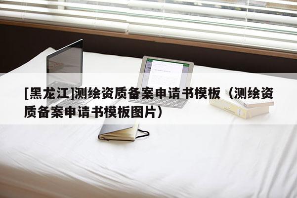 [黑龍江]測繪資質(zhì)備案申請書模板（測繪資質(zhì)備案申請書模板圖片）