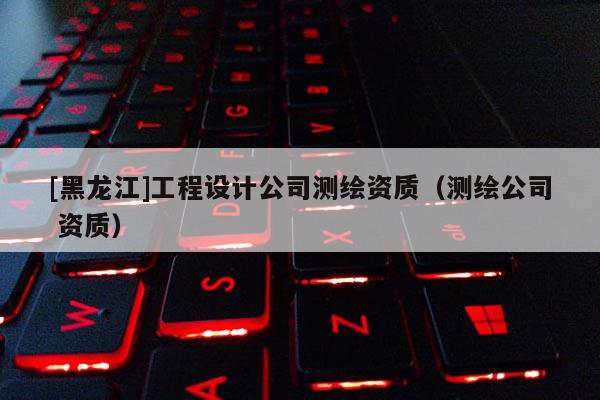 [黑龍江]工程設(shè)計公司測繪資質(zhì)（測繪公司 資質(zhì)）