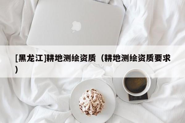 [黑龍江]耕地測繪資質(zhì)（耕地測繪資質(zhì)要求）