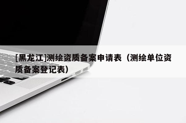 [黑龍江]測繪資質(zhì)備案申請表（測繪單位資質(zhì)備案登記表）