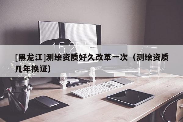 [黑龍江]測繪資質(zhì)好久改革一次（測繪資質(zhì)幾年換證）