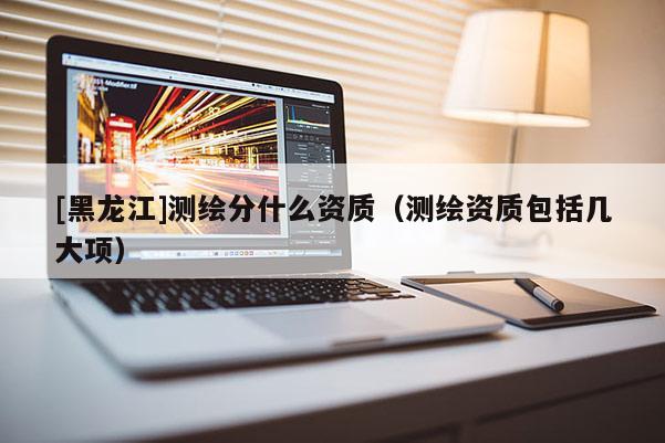 [黑龍江]測繪分什么資質(zhì)（測繪資質(zhì)包括幾大項）