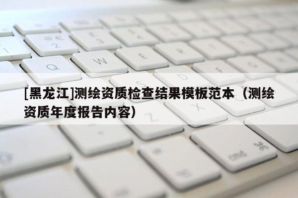 [黑龍江]測(cè)繪資質(zhì)檢查結(jié)果模板范本（測(cè)繪資質(zhì)年度報(bào)告內(nèi)容）