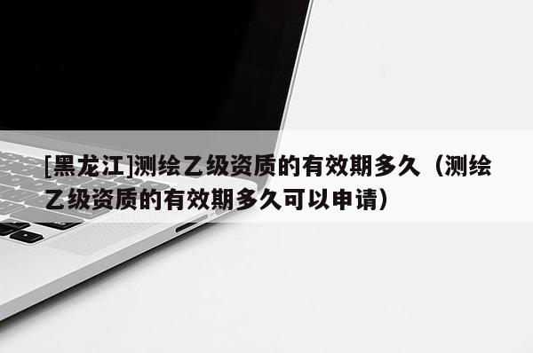 [黑龍江]測(cè)繪乙級(jí)資質(zhì)的有效期多久（測(cè)繪乙級(jí)資質(zhì)的有效期多久可以申請(qǐng)）