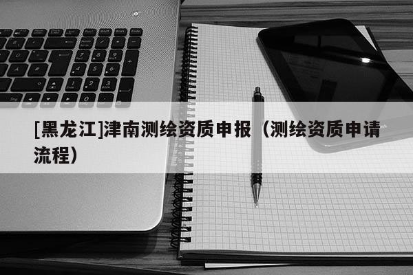 [黑龍江]津南測繪資質申報（測繪資質申請流程）