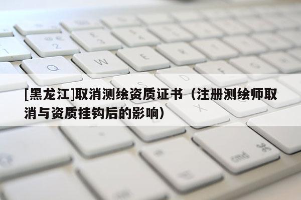 [黑龍江]取消測繪資質(zhì)證書（注冊測繪師取消與資質(zhì)掛鉤后的影響）