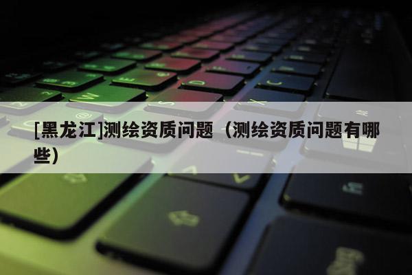 [黑龍江]測繪資質(zhì)問題（測繪資質(zhì)問題有哪些）