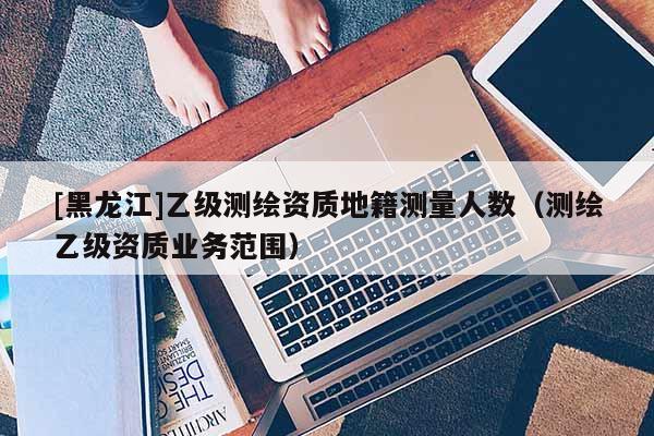 [黑龍江]乙級測繪資質(zhì)地籍測量人數(shù)（測繪乙級資質(zhì)業(yè)務(wù)范圍）
