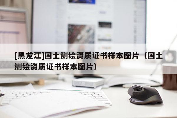 [黑龍江]國土測繪資質(zhì)證書樣本圖片（國土測繪資質(zhì)證書樣本圖片）