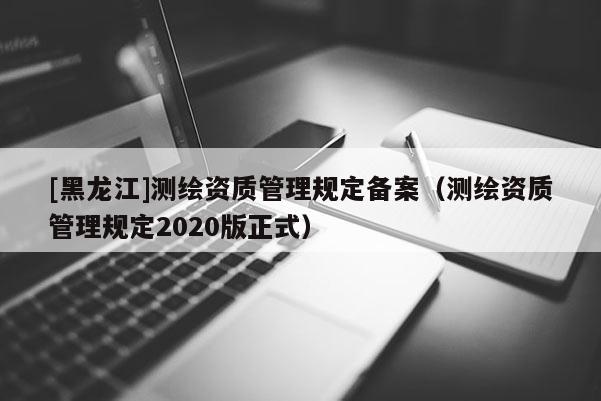 [黑龍江]測繪資質(zhì)管理規(guī)定備案（測繪資質(zhì)管理規(guī)定2020版正式）