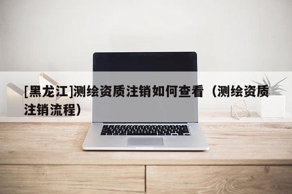 [黑龍江]測繪資質(zhì)注銷如何查看（測繪資質(zhì)注銷流程）