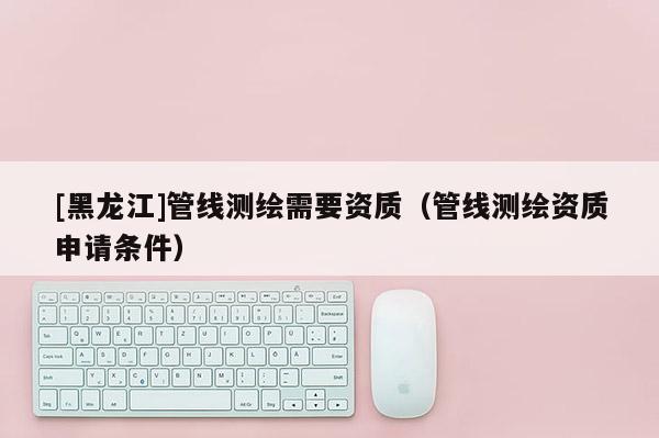 [黑龍江]管線測繪需要資質(zhì)（管線測繪資質(zhì)申請條件）