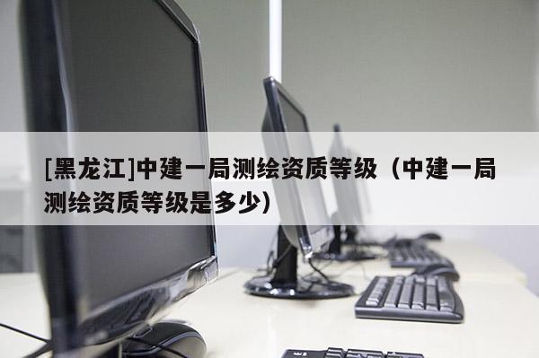 [黑龍江]中建一局測繪資質(zhì)等級（中建一局測繪資質(zhì)等級是多少）