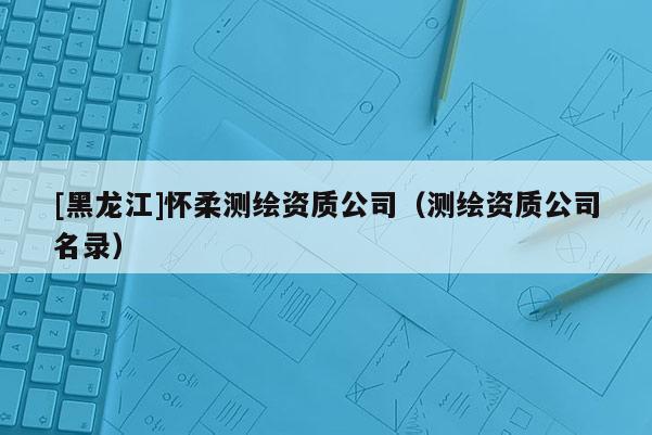 [黑龍江]懷柔測繪資質(zhì)公司（測繪資質(zhì)公司名錄）