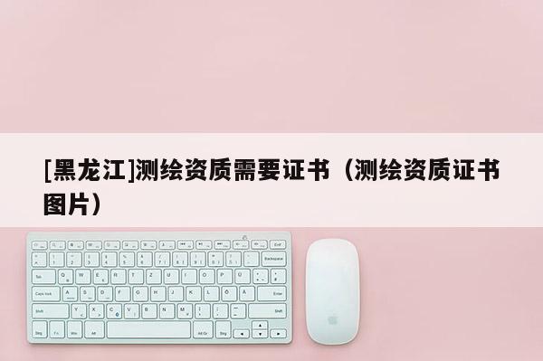 [黑龍江]測繪資質(zhì)需要證書（測繪資質(zhì)證書圖片）