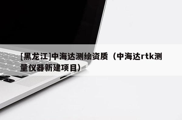 [黑龍江]中海達(dá)測(cè)繪資質(zhì)（中海達(dá)rtk測(cè)量?jī)x器新建項(xiàng)目）