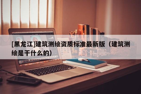 [黑龍江]建筑測繪資質(zhì)標(biāo)準(zhǔn)最新版（建筑測繪是干什么的）