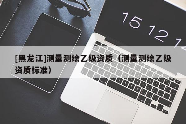 [黑龍江]測量測繪乙級資質(zhì)（測量測繪乙級資質(zhì)標(biāo)準(zhǔn)）