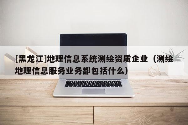 [黑龍江]地理信息系統(tǒng)測(cè)繪資質(zhì)企業(yè)（測(cè)繪地理信息服務(wù)業(yè)務(wù)都包括什么）
