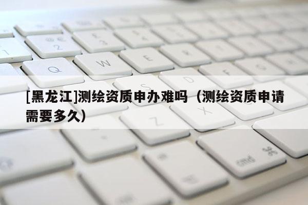 [黑龍江]測(cè)繪資質(zhì)申辦難嗎（測(cè)繪資質(zhì)申請(qǐng)需要多久）